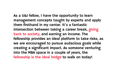 As a U I fellow I have the opportunity to learn management concepts taught by experts and apply them firsthand in my center It s a fantastic intersection between taking a career break giving back to society and earning an income The fellowship provides an ideal platform to take risks as we are encouraged to pursue audacious goals while creating a significant impact As someone venturing into the MBA space in a couple of years the fellowship is the ideal bridge to walk on today